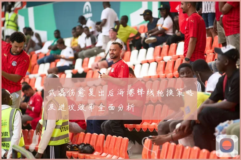 武磊伤愈复出后海港锋线轮换策略及进攻效率全面分析