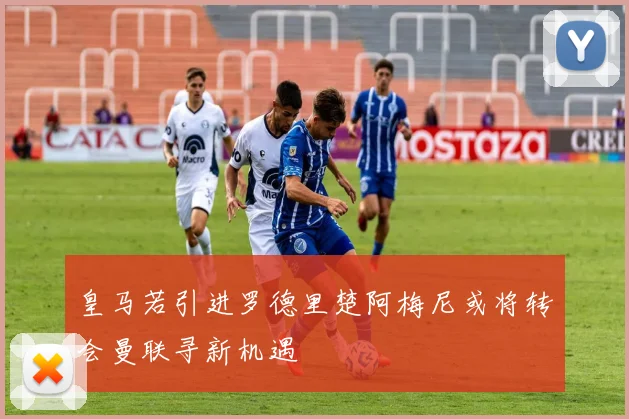 皇马若引进罗德里楚阿梅尼或将转会曼联寻新机遇