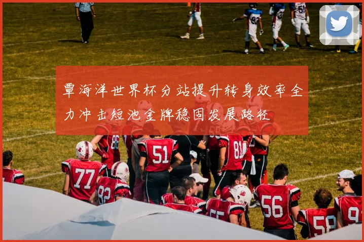 覃海洋世界杯分站提升转身效率全力冲击短池金牌稳固发展路径